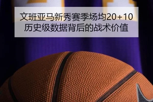 文班亚马新秀赛季场均20+10 历史级数据背后的战术价值